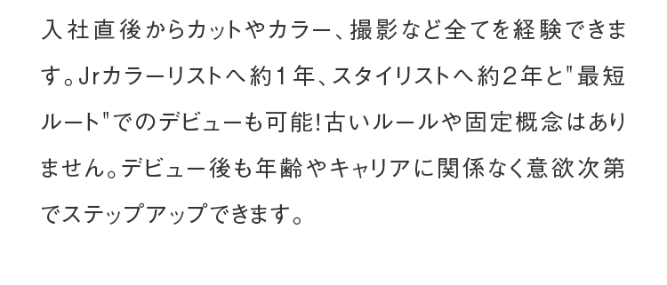 入社直後からカットやカラー、撮影など全てを経験できます。Jrカラーリストへ約1年、スタイリストへ約2年と
                       最短ルートでのデビューも可能！古いルールや固定概念はありません。デビュー後も年齢やキャリアに関係なく意欲次第でステップアップできます。
                  