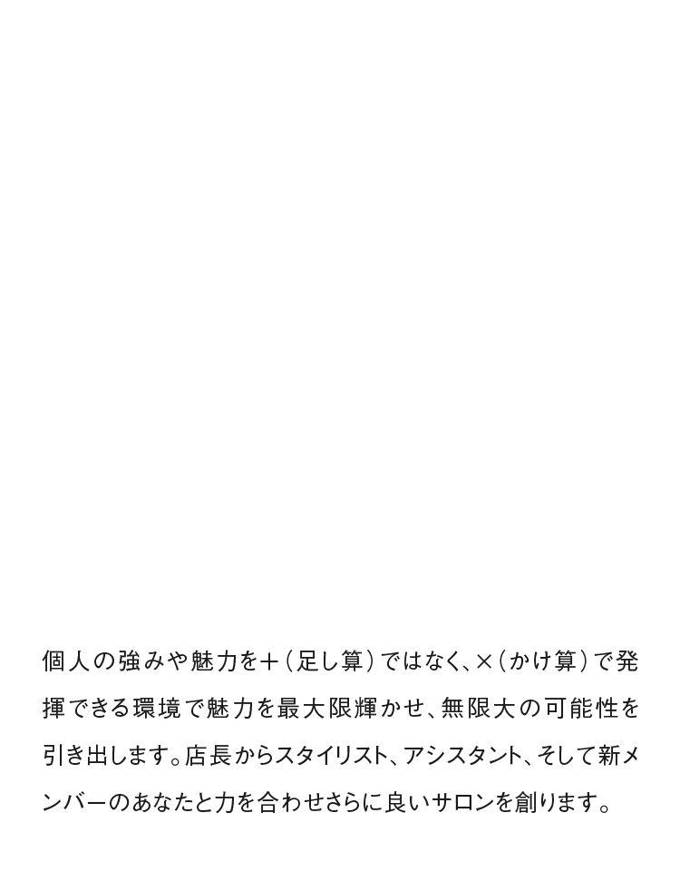 個人の強みや魅力を＋（足し算）ではなく、×（かけ算）で発揮できる環境で魅力を最大限輝かせ、無限大の可能性を引き出します。店長からスタイリスト、アシスタント、そして新メンバーのあなたと力を合わせさらに良いサロンを創ります。