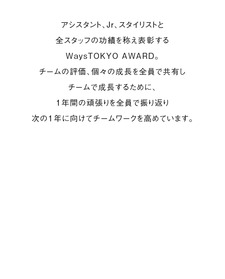 アシスタント、Jr、スタイリストと全スタッフの功績を称え表彰するWaysTOKYO AWARD。チームの評価、個々の成長を全員で共有しチームで成長するために、1年間の頑張りを全員で振り返り次の1年に向けてチームワークを高めています。
