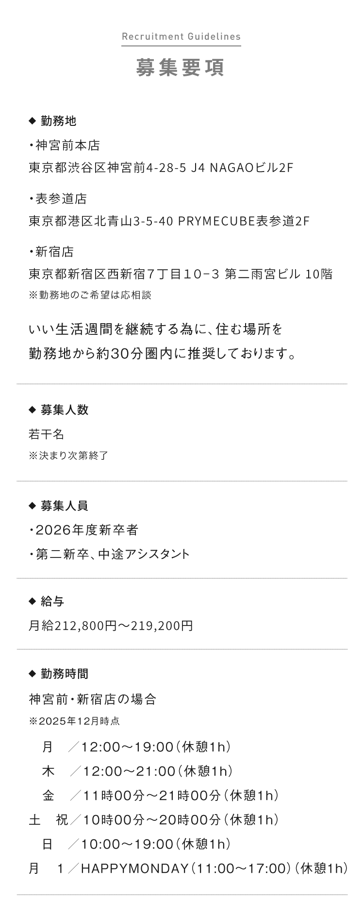 募集要項 ◆  勤務地 ・神宮前本店 東京都渋谷区神宮前4-28-5 J4 NAGAOビル2F ・表参道店 東京都港区北青山3-5-40 PRYMECUBE表参道2F ・新宿店 東京都新宿区西新宿７丁目１０−３ 第二雨宮ビル 10階 ※勤務地のご希望は応相談 いい生活週間を継続する為に、住む場所を勤務地から約30分圏内に推奨しております。