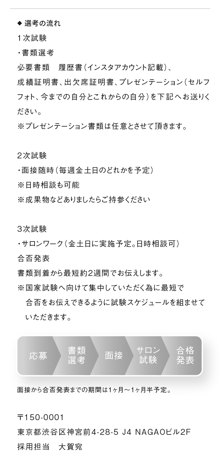 ◆選考の流れ　1次試験
                          ・書類選考　必要書類　履歴書（インスタアカウント記載）、成績証明書、出欠席証明書、プレゼンテーション（セルフフォト、今までの自分とこれからの自分）を下記へお送りください。
                          2次試験　・面接　※成果物などありましたら持参してください。3次試験試験　・サロンワーク・インスタチャレンジ
                          〒150-0001東京都渋谷区神宮前4-28-5 J4 NAGAOビル2F　採用担当
