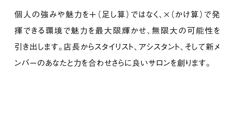 個人の強みや魅力を＋（足し算）ではなく、×（かけ算）で発揮できる環境で魅力を最大限輝かせ、無限大の可能性を引き出します。店長からスタイリスト、アシスタント、そして新メンバーのあなたと力を合わせさらに良いサロンを創ります。