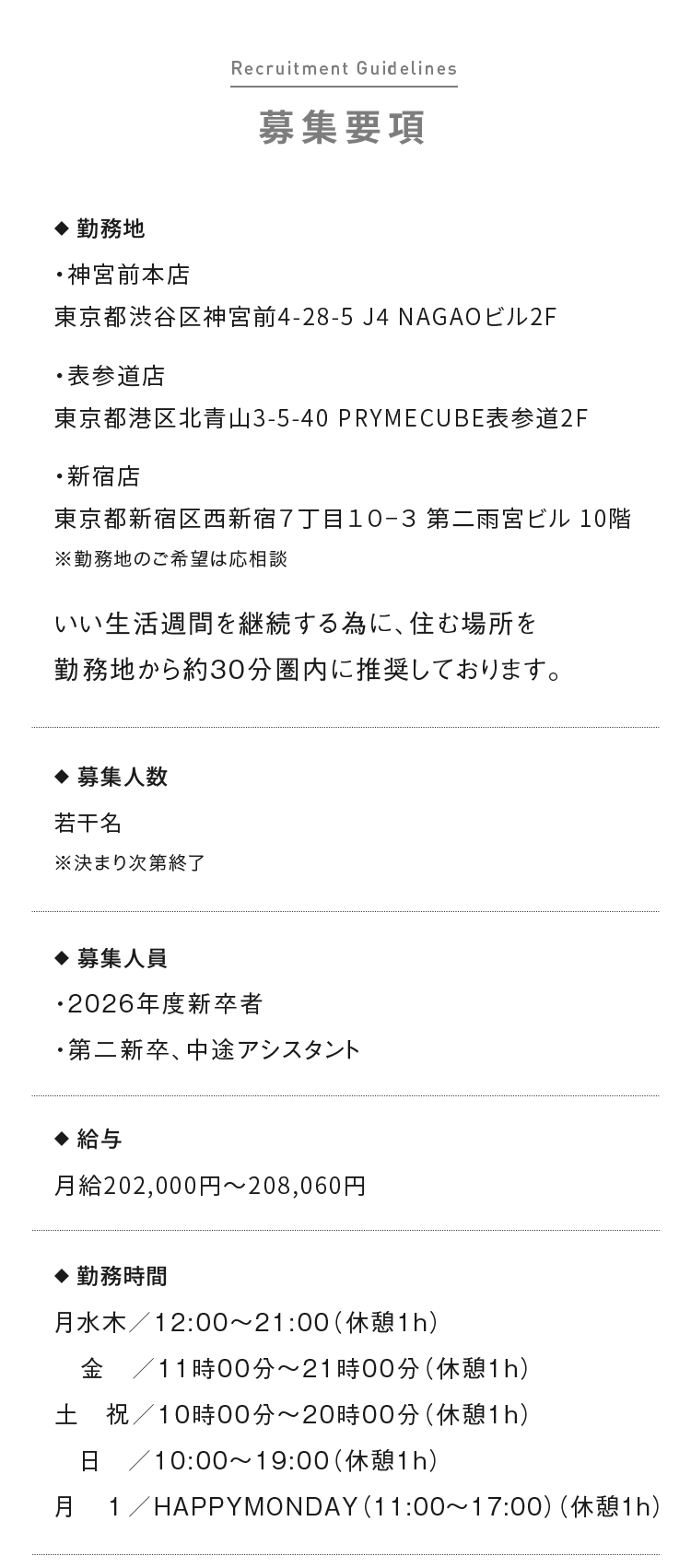 募集要項 ◆  勤務地 ・神宮前本店 東京都渋谷区神宮前4-28-5 J4 NAGAOビル2F ・表参道店 東京都港区北青山3-5-40 PRYMECUBE表参道2F ・新宿店 東京都新宿区西新宿７丁目１０−３ 第二雨宮ビル 10階 ※勤務地のご希望は応相談 いい生活週間を継続する為に、住む場所を勤務地から約30分圏内に推奨しております。
