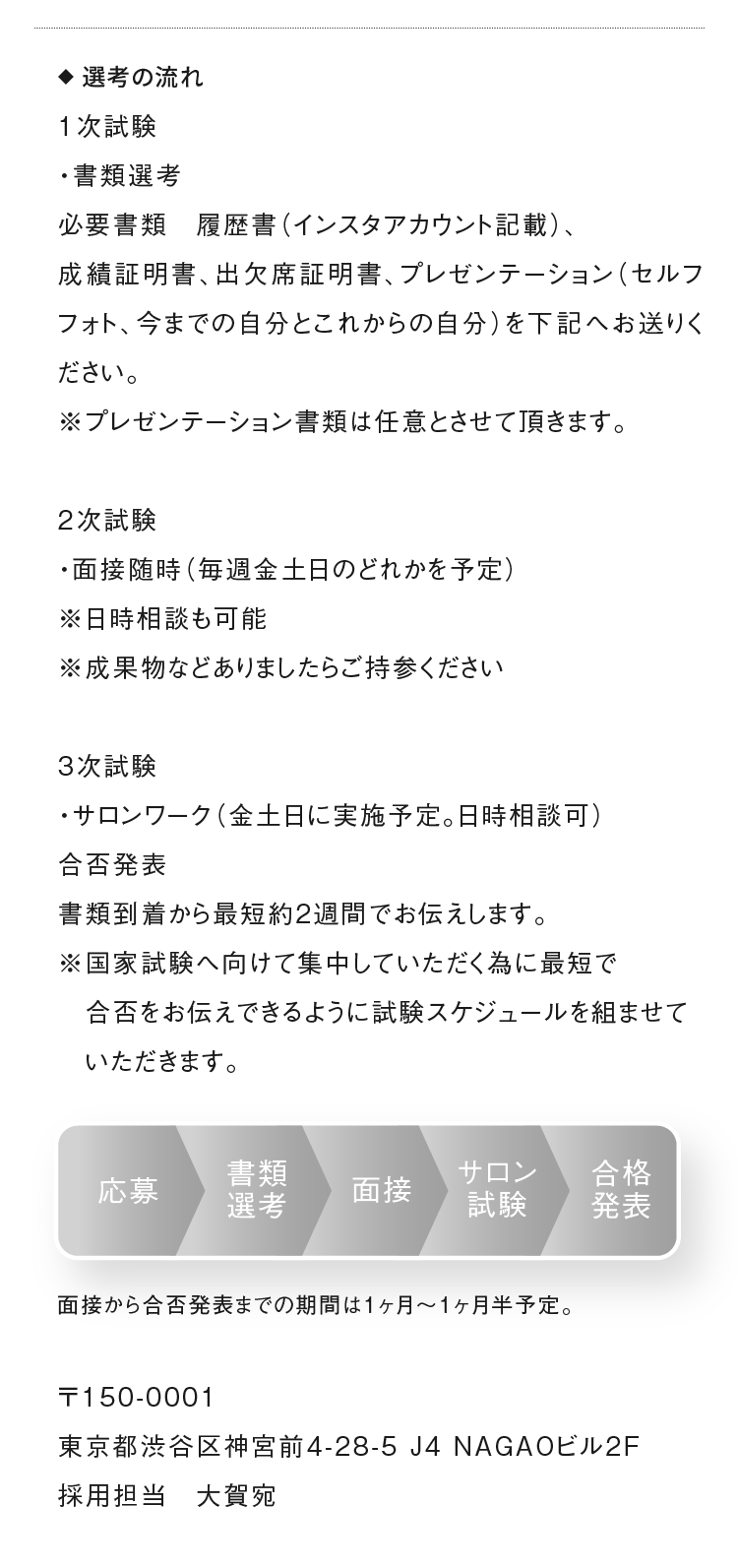 ◆選考の流れ　1次試験 ・書類選考 必要書類　履歴書（インスタアカウント記載）、成績証明書、出欠席証明書、プレゼンテーション（セルフフォト、今までの自分とこれからの自分）を下記へお送りください。 ※プレゼンテーション書類は任意とさせて頂きます。 2次試験 ・面接随時（毎週金土日のどれかを予定） ※日時相談も可能 ※成果物などありましたらご持参ください 3次試験 ・サロンワーク（金土日に実施予定。日時相談可） 合否発表 書類到着から最短約2週間でお伝えします。 ※国家試験へ向けて集中していただく為に最短で合否をお伝えできるように試験スケジュールを組ませていただきます。