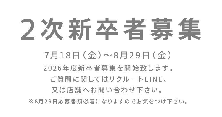 2次新卒者募集 7月18日（金）〜8月29日（金）2026年度新卒者募集を開始致します。ご質問に関してはリクルートLINE、又は店舗へお問い合わせ下さい。※8月29日応募書類必着になりますのでお気をつけ下さい。